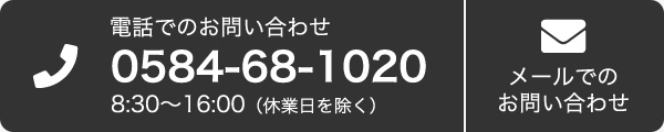 電話のでお問い合わせ 0584-68-1020 8:30〜16:00（休業日を除く）　メールでのお問い合わせ