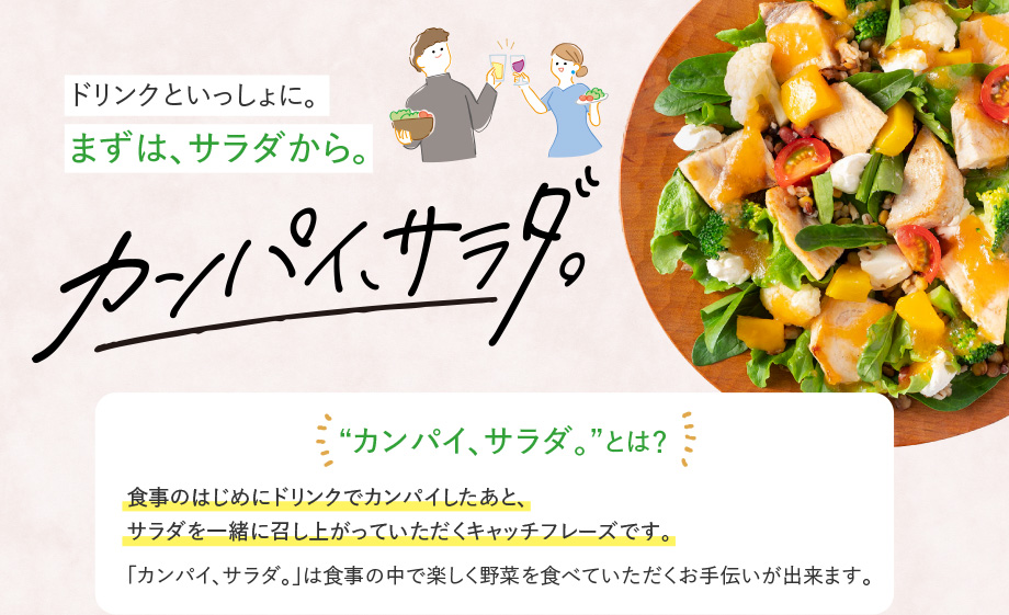 ドリンクといっしょに。まずは、サラダから。カンパイ、サラダ。“カンパイ、サラダ。”とは？ 食事のはじめにドリンクでカンパイしたあと、 サラダを一緒に召し上がっていただくキャッチフレーズです。 「カンパイ、サラダ。」は食事の中で楽しく野菜を食べていただくお手伝いが出来ます。