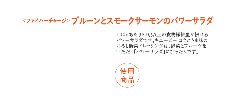＜ファイバーチャージ＞ プルーンとスモークサーモンのパワーサラダ １００ｇあたり３.０ｇ以上の食物繊維量が摂れる パワーサラダです。キユーピー コクとうま味の おろし野菜ドレッシングは、野菜とフルーツを いただく「パワーサラダ」にぴったりです。