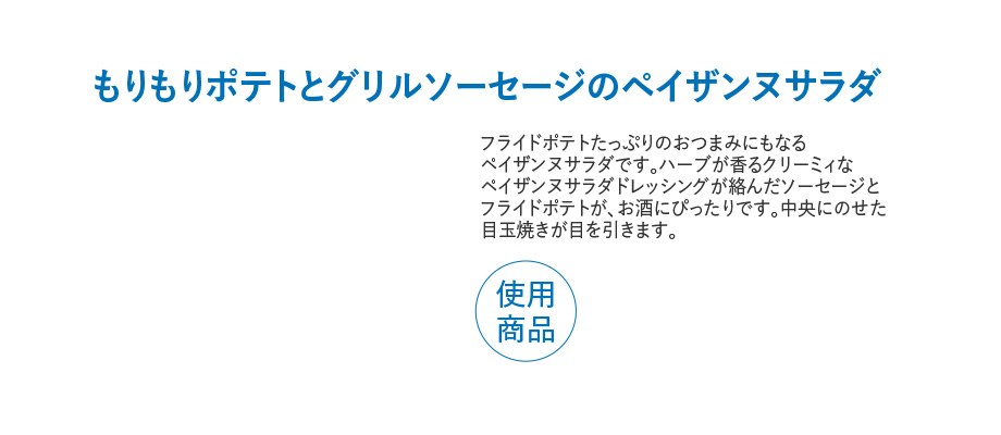 もりもりポテトとグリルソーセージのペイザンヌサラダ フライドポテトたっぷりのおつまみにもなるペイザンヌサラダです。ハーブが香るクリーミィなペイザンヌサラダドレッシングが絡んだソーセージとフライドポテトが、お酒にぴったりです。中央にのせた目玉焼きが目を引きます。