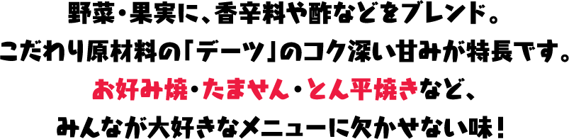 野菜・果実に、香辛料や酢などをブレンド。こだわり原材料の「デーツ」のコク深い甘みが特長です。お好み焼・たません・とん平焼きなど、みんなが大好きなメニューに欠かせない味!
