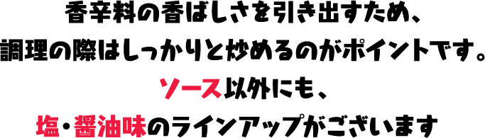 香辛料の香ばしさを引き出すため、調理の際はしっかりと炒めるのがポイントです。ソース以外にも、塩・醤油味のラインアップがございます