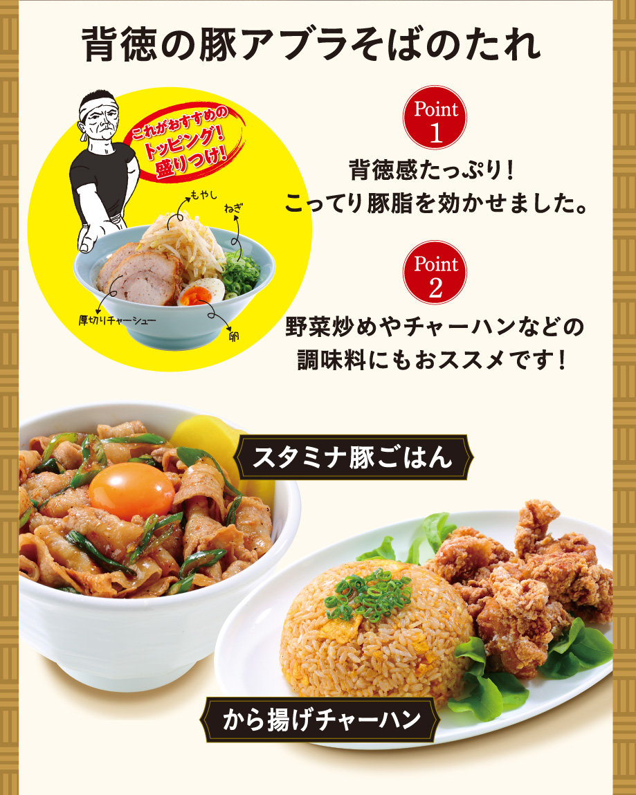 背徳の豚アブラそばのたれ これがおすすめのトッピング!盛りつけ! Point1 背徳感たっぷり!こってり豚脂を効かせました。 Point2 野菜炒めやチャーハンなどの調味料にもおススメです! スタミナ豚ごはん から揚げチャーハン