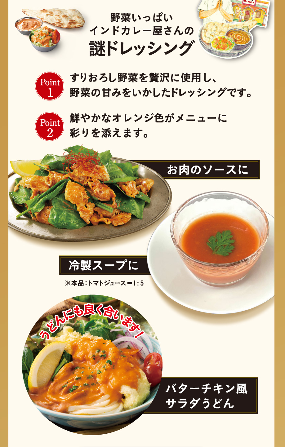 野菜いっぱいインドカレー屋さんの謎ドレッシング Point1 すりおろし野菜を贅沢に使用し、野菜の甘みをいかしたドレッシングです。Point2 鮮やかなオレンジ色がメニューに彩りを添えます。 お肉のソースに 冷製スープに※本品: トマトジュース = 1:5 うどんにもよく合います!バターチキン風サラダうどん