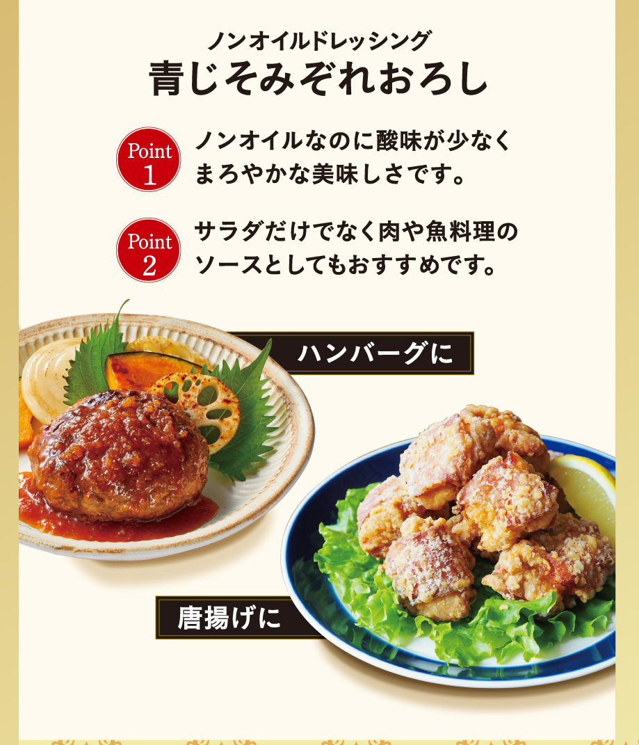 ノンオイルドレッシング青じそみぞれおろし Point1 ノンオイルなのに酸味が少なくまろやかな美味しさです。 Point 2 サラダだけでなく肉や魚料理のソースとしてもおすすめです。 ハンバーグに 唐揚げに