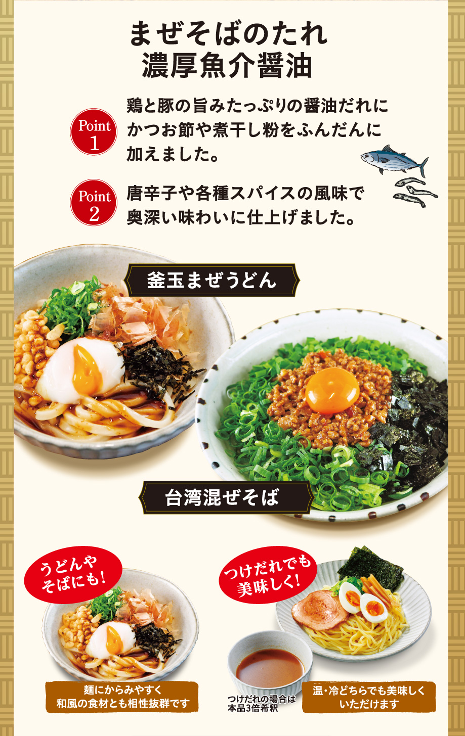 まぜそばのたれ濃厚魚介醤油 Point1 鶏と豚の旨みたっぷりの醤油だれにかつお節や煮干し粉をふんだんに加えました。 Point2 唐辛子や各種スパイスの風味で奥深い味わいに仕上げました。 釜玉まぜうどん 台湾混ぜそば うどんやそばにも! 麺にからみやすく和風の食材とも相性抜群です つけだれでも美味しく! 温・冷どちらでも美味しくいただけます つけだれの場合は本品3倍希釈