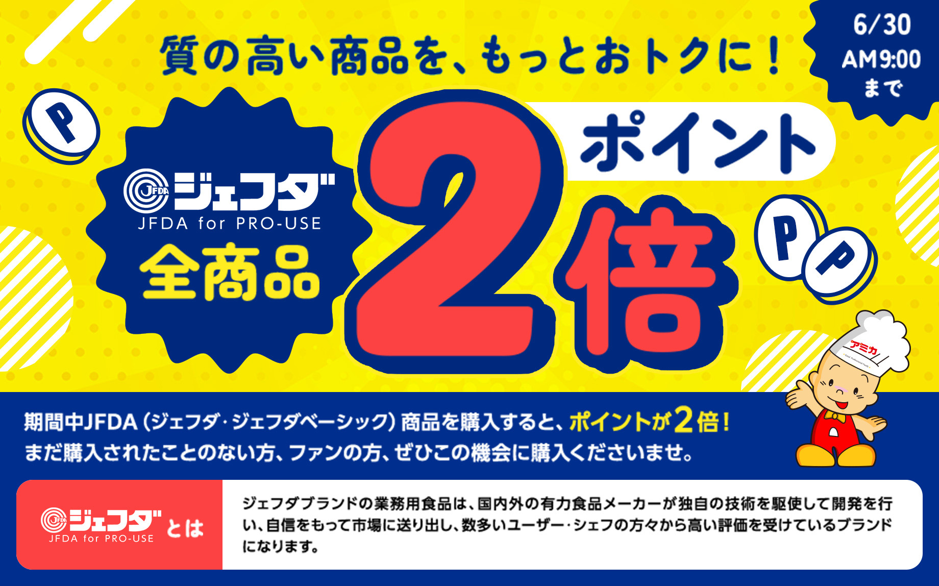 質の高い商品を、もっとおトクに!◎ジェフダJFDA for PRO-USE全商品ポイント2倍 6/30AM9:00まで期間中JFDA(ジェフダ・ジェフダベーシック) 商品を購入すると、ポイントが2倍! まだ購入されたことのない方、ファンの方、ぜひこの機会に購入くださいませ。◎ジェフダJFDA for PRO-USEとは ジェフダブランドの業務用食品は、国内外の有力食品メーカーが独自の技術を駆使して開発を行 い、自信をもって市場に送り出し、 数多いユーザー・シェフの方々から高い評価を受けているブランド になります。