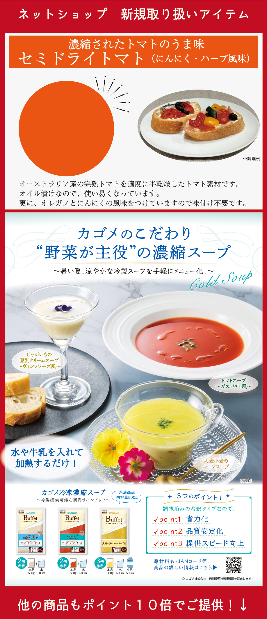 ネットショップ　新規取り扱いアイテム 濃縮されたトマトのうま味　セミドライトマト（にんにく・ハーブ風味） カゴメのこだわり“野菜が主役”の濃縮スープ〜暑い夏、涼やかな冷製スープを手軽にメニュー化！〜 3つのポイント！調理済みの希釈タイプなので、point1省力化point2品質安定化point3提供スピード向上 他の商品もポイント10倍でご提供！